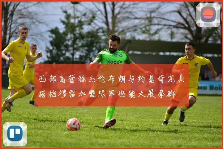 西部高管称杰伦布朗与约基奇完美搭档穆雷加盟绿军也能大展拳脚
