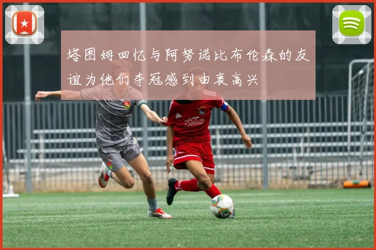 塔图姆回忆与阿努诺比布伦森的友谊为他们夺冠感到由衷高兴