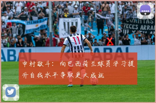 中村敬斗：向巴西荷兰球员学习提升自我水平争取更大成就