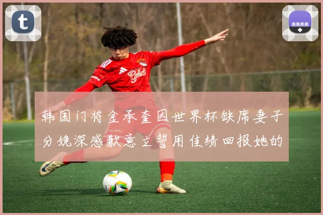 韩国门将金承奎因世界杯缺席妻子分娩深感歉意立誓用佳绩回报她的支持与爱