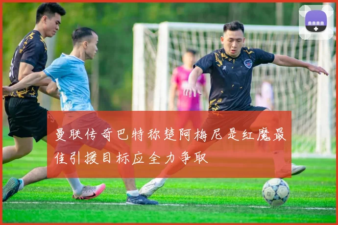曼联传奇巴特称楚阿梅尼是红魔最佳引援目标应全力争取