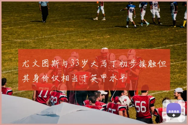 尤文图斯与33岁大马丁初步接触但其身价仅相当于英甲水平