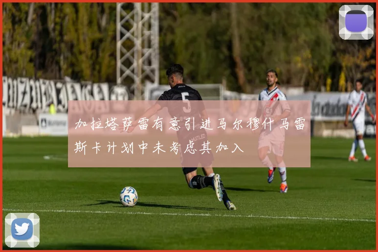 加拉塔萨雷有意引进马尔穆什马雷斯卡计划中未考虑其加入