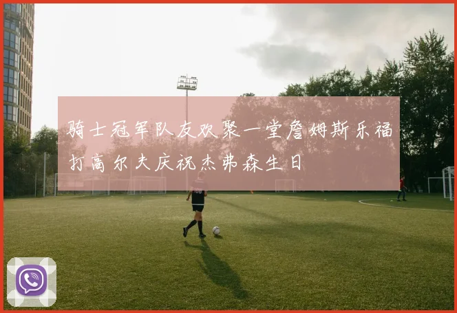 骑士冠军队友欢聚一堂詹姆斯乐福打高尔夫庆祝杰弗森生日