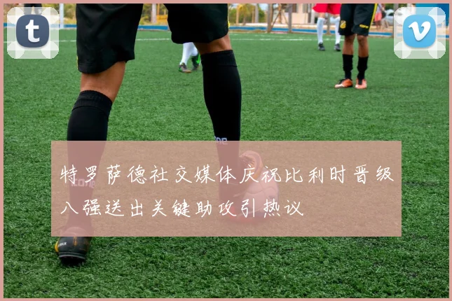 特罗萨德社交媒体庆祝比利时晋级八强送出关键助攻引热议