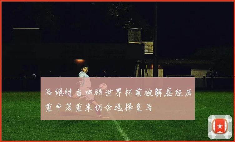 洛佩特吉回顾世界杯前被解雇经历重申若重来仍会选择皇马