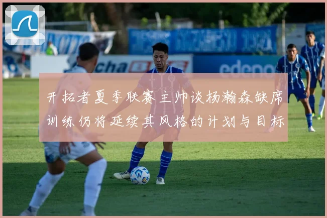 开拓者夏季联赛主帅谈杨瀚森缺席训练仍将延续其风格的计划与目标
