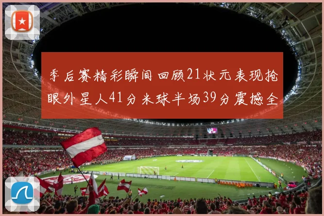 季后赛精彩瞬间回顾21状元表现抢眼外星人41分米球半场39分震撼全场