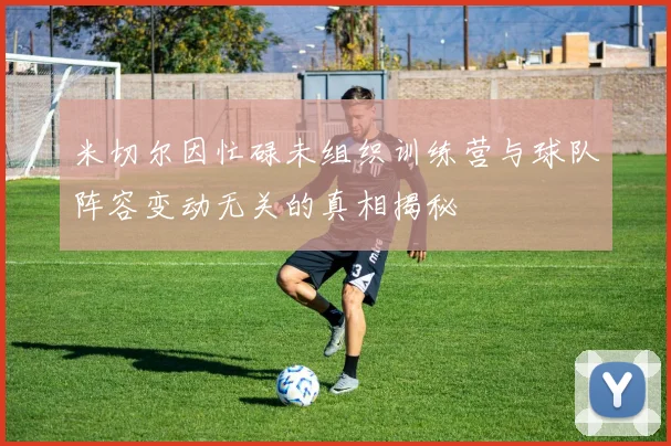 米切尔因忙碌未组织训练营与球队阵容变动无关的真相揭秘