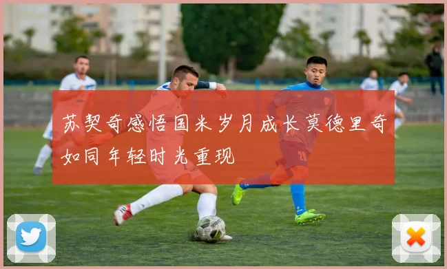 苏契奇感悟国米岁月成长莫德里奇如同年轻时光重现