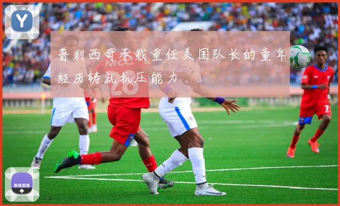 普利西奇承载重任美国队长的童年经历铸就抗压能力