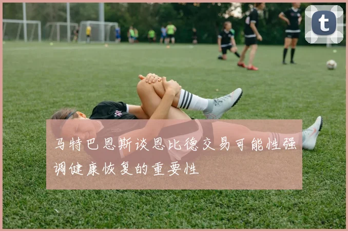 马特巴恩斯谈恩比德交易可能性强调健康恢复的重要性