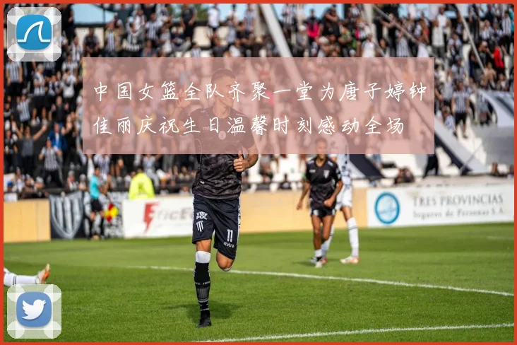 中国女篮全队齐聚一堂为唐子婷钟佳丽庆祝生日温馨时刻感动全场