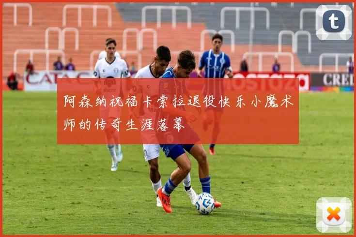 阿森纳祝福卡索拉退役快乐小魔术师的传奇生涯落幕