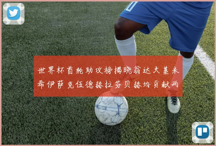 世界杯首轮助攻榜揭晓翁达夫基米希伊萨克伍德赫拉芬贝赫均贡献两次助攻