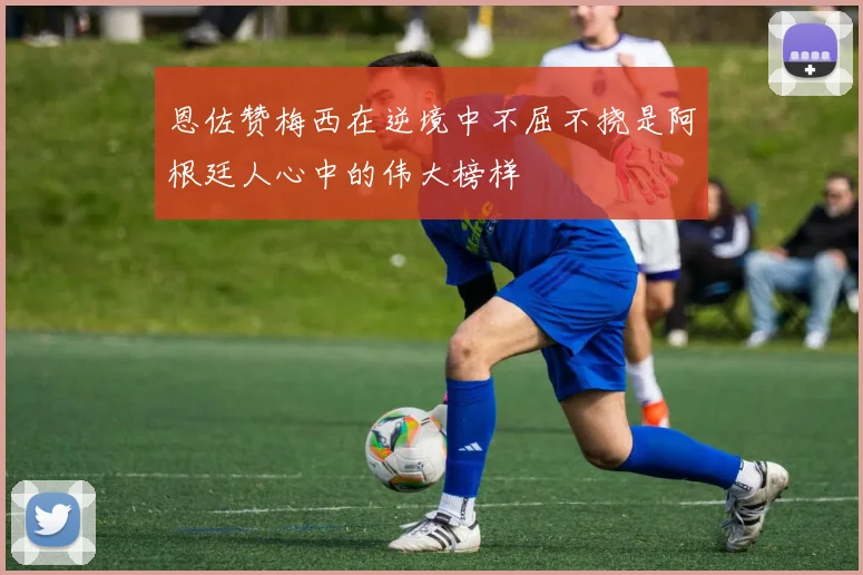 恩佐赞梅西在逆境中不屈不挠是阿根廷人心中的伟大榜样