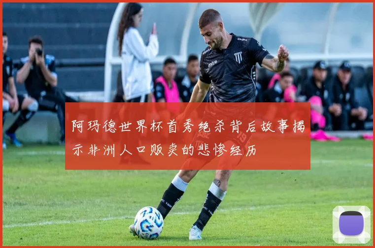 阿玛德世界杯首秀绝杀背后故事揭示非洲人口贩卖的悲惨经历