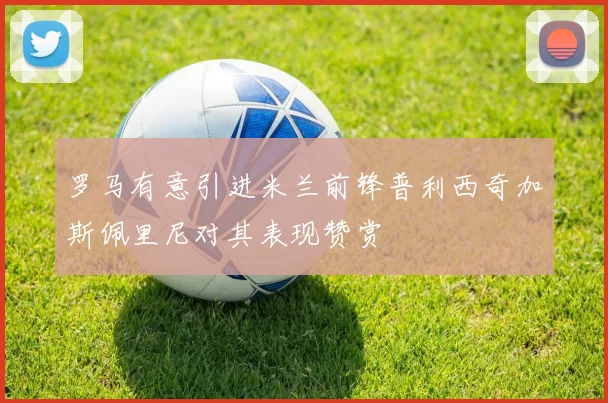 罗马有意引进米兰前锋普利西奇加斯佩里尼对其表现赞赏
